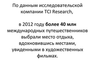 По данным исследовательской
    компании TCI Research,

    в 2012 году более 40 млн
международных путешественников
     выбрали место отдыха,
    вдохновившись местами,
 увиденными в художественных
            фильмах.
 