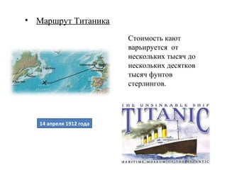 • Маршрут Титаника
                         Стоимость кают
                         варьируется от
                         нескольких тысяч до
                         нескольких десятков
                         тысяч фунтов
                         стерлингов.




   14 апреля 1912 года
 
