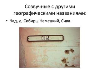 Созвучные с другими
   географическими названиями:
• Чад, д. Сибирь, Немецкий, Сива.
 