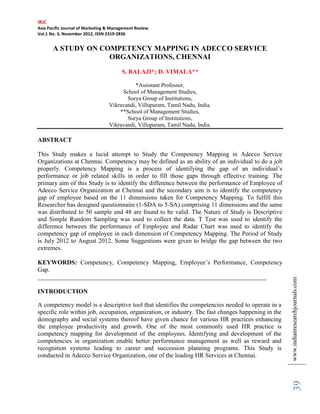 IRJC
Asia Pacific Journal of Marketing & Management Review
Vol.1 No. 3, November 2012, ISSN 2319-2836


       A STUDY ON COMPETENCY MAPPING IN ADECCO SERVICE
                    ORGANIZATIONS, CHENNAI
                                        S. BALAJI*; D. VIMALA**

                                             *Assistant Professor,
                                       School of Management Studies,
                                         Surya Group of Institutions,
                                  Vikravandi, Villupuram, Tamil Nadu, India.
                                      **School of Management Studies,
                                         Surya Group of Institutions,
                                  Vikravandi, Villupuram, Tamil Nadu, India.

ABSTRACT

This Study makes a lucid attempt to Study the Competency Mapping in Adecco Service
Organizations at Chennai. Competency may be defined as an ability of an individual to do a job
properly. Competency Mapping is a process of identifying the gap of an individual’s
performance or job related skills in order to fill those gaps through effective training. The
primary aim of this Study is to identify the difference between the performance of Employee of
Adecco Service Organization at Chennai and the secondary aim is to identify the competency
gap of employee based on the 11 dimensions taken for Competency Mapping. To fulfill this
Researcher has designed questionnaire (1-SDA to 5-SA) comprising 11 dimensions and the same
was distributed to 50 sample and 48 are found to be valid. The Nature of Study is Descriptive
and Simple Random Sampling was used to collect the data. T Test was used to identify the
difference between the performance of Employee and Radar Chart was used to identify the
competency gap of employee in each dimension of Competency Mapping. The Period of Study
is July 2012 to August 2012. Some Suggestions were given to bridge the gap between the two
extremes.

KEYWORDS: Competency, Competency Mapping, Employee’s Performance, Competency
Gap.
_________________________________________________________________________

INTRODUCTION                                                                                         www.indianresearchjournals.com
A competency model is a descriptive tool that identifies the competencies needed to operate in a
specific role within job, occupation, organization, or industry. The fast changes happening in the
demography and social systems thereof have given chance for various HR practices enhancing
the employee productivity and growth. One of the most commonly used HR practice is
competency mapping for development of the employees. Identifying and development of the
competencies in organization enable better performance management as well as reward and
recognition systems leading to career and succession planning programs. This Study is
conducted in Adecco Service Organization, one of the leading HR Services at Chennai.
                                                                                                          39
 