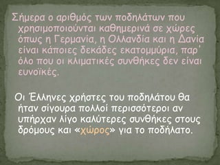 Σήμενα μ ανηζμόξ ηςκ πμδειάηςκ πμο
 πνεζημμπμημύκηαη θαζεμενηκά ζε πώνεξ
 όπςξ ε Γενμακία, ε Οιιακδία θαη ε Δακία
 είκαη θάπμηεξ δεθάδεξ εθαημμμύνηα, παν'
 όιμ πμο μη θιημαηηθέξ ζοκζήθεξ δεκ είκαη
 εοκμσθέξ.

Οη Έιιεκεξ πνήζηεξ ημο πμδειάημο ζα
ήηακ ζίγμονα πμιιμί πενηζζόηενμη ακ
οπήνπακ ιίγμ θαιύηενεξ ζοκζήθεξ ζημοξ
δνόμμοξ θαη «πώνμξ» γηα ημ πμδήιαημ.
 