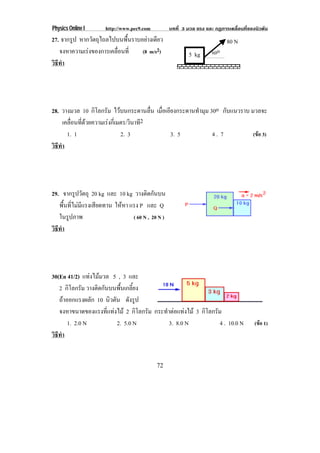 Physics Online I       http://www.pec9.com          บทที่ 3 มวล แรง และ กฏการเคลื่อนที่ของนิวตัน
27. จากรูป หากวัตถุไถลไปบนพื้นราบอยางเดียว                                  80 N
   จงหาความเรงของการเคลือนที่
                         ่        (8 m/s2)                  5 kg       60o
วธทา
 ิี ํ




28. วางมวล 10 กิโลกรัม ไวบนกระดานลื่น เมอเอยงกระดานทามม 30o กับแนวราบ มวลจะ
                                         ่ื ี        ํ ุ
      เคลอนทดวยความเรงกเ่ี มตร/วินาที2
         ่ื ่ี      
        1. 1                2. 3              3. 5        4. 7          (ขอ 3)
วธทา
 ิี ํ




29. จากรูปวัตถุ 20 kg และ 10 kg วางติดกันบน
   พื้นที่ไมมีแรงเสียดทาน ใหหา แรง P และ Q
   ในรูปภาพ                       ( 60 N , 20 N )
วธทา
 ิี ํ




30(En 41/2) แทงไมมวล 5 , 3 และ
   2 กิโลกรัม วางติดกันบนพื้นเกลี้ยง
   ถาออกแรงผลัก 10 นิวตัน ดังรูป
   จงหาขนาดของแรงทแทงไม 2 กิโลกรัม กระทําตอแทงไม 3 กิโลกรัม
                       ่ี 
       1. 2.0 N             2. 5.0 N      3. 8.0 N             4 . 10.0 N                 (ขอ 1)
วธทา
 ิี ํ


                                             72
 