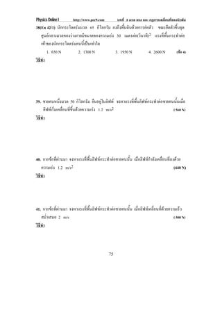 Physics Online I       http://www.pec9.com        บทที่ 3 มวล แรง และ กฏการเคลื่อนที่ของนิวตัน
38(En 42/1) นักกระโดดรมมวล 65 กิโลกรัม ลงถึงพื้นดินดวยการยอตัว ขณะยืดตัวขึ้นจุด
   ศูนยกลางมวลของรางกายมีขนาดของความเรง 30 เมตรตอ(วินาที)2 แรงที่พื้นกระทําตอ
   เทาของนักกระโดดรมคนนีเ้ ปนเทาใด
       1. 650 N        2. 1300 N           3. 1950 N          4. 2600 N     (ขอ 4)
วธทา
 ิี ํ




39. ชายคนหนึ่งมวล 50 กิโลกรัม ยืนอยูในลิฟท จงหาแรงที่พื้นลิฟทกระทําตอชายคนนั้นเมื่อ
      ลฟทเ รมเคลอนทขนดวยความเรง 1.2 m/s2
       ิ ่ิ ่ื ่ี ้ึ                                                        ( 560 N)
วธทา
 ิี ํ




40. จากขอที่ผานมา จงหาแรงที่พื้นลิฟทกระทําตอชายคนนั้น เมื่อลิฟทกําลังเคลื่อนที่ลงดวย
   ความเรง 1.2 m/s2                                                                  (440 N)
วธทา
 ิี ํ




41. จากขอที่ผานมา จงหาแรงที่พื้นลิฟทกระทําตอชายคนนั้น เมอลฟทเ คลอนทดวยความเรว
                                                            ่ื ิ     ่ื ่ี       ็
   สม่ําเสมอ 2 m/s                                                            ( 500 N)
วธทา
 ิี ํ



                                             75
 