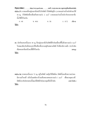 Physics Online I       http://www.pec9.com        บทที่ 3 มวล แรง และ กฏการเคลื่อนที่ของนิวตัน
42(En 27) นายแดงยืนอยูบนตาชั่งสปริงในลิฟท ถาลิฟทอยูนิ่ง ๆ นายแดงอานนาหนกตวเองได
                                                                       ํ้ ั ั
   56 kg ถาลิฟทเคลื่อนที่ลงดวยความเรง 2 m/s2 นายแดงจะอานนาหนก ตวเองจากตาชง
                                                                 ํ้ ั ั             ่ั
   นั้นไดกี่กิโลกรัม
       ก. 40             ข. 44.8             ค. 50                   ง . 67.2  (ขอ ข)
วธทา
 ิี ํ




43. นักเรียนคนหนึงมวล 50 kg ยืนอยูบนตาชั่งในลิฟทที่กําลังเคลื่อนที่ขึ้นดวยความเรง 1 m/s2
                  ่
   ในขณะเดียวกันมือของเขาก็ดึงเชือกที่แขวนอยูกับเพดานลิฟท ถาเชือกมีความตึง 150 นิวตัน
   เข็มของตาชั่งสปริงจะชี้ที่กี่กิโลกรัม                                              (40 kg)
วธทา
 ิี ํ




44(En 36) ชายคนหนึ่งมวล 75 kg อยูในลิฟท กดปุมใหลิฟทลง ลิฟทเริ่มลงดวยความเรงจน
   มความเรวคงท่ี แลวเรมลดอตราเรวลงดวยขนาดของความเรง 1 m/s2 เพือจะหยุดแรงที่
      ี    ็         ่ิ    ั      ็                                   ่
   ลิฟทกระทําตอชายคนนี้ขณะที่ลิฟทกําลังจะหยุดเปนกี่นิวตัน               ( 825 นิวตัน )
วธทา
 ิี ํ




                                             76
 