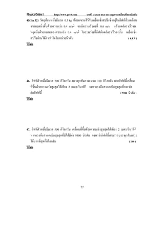 Physics Online I      http://www.pec9.com        บทที่ 3 มวล แรง และ กฏการเคลื่อนที่ของนิวตัน
45(En 32) วตถกอนหนงมมวล 0.5 kg หอยแขวนไวกับเครื่องชั่งสปริงซึ่งอยูในลิฟทเริ่มเคลื่อน
             ั ุ    ่ึ ี
   จากหยดนงขนดวยความเรง 0.4 m/s2 จนมีความเร็วคงที่ 0.6 m/s แลวลดอตราเรวจน
           ุ ่ิ ้ึ                                                      ั        ็
   หยุดนิงดวยขนาดของความเรง 0.4 m/s2 ในระหวางทลฟทลดอตราเรวลงนน เครืองชัง
         ่                                    ่ี ิ  ั           ็     ้ั         ่ ่
   สปรงอานไดคาเทาใดในหนวยนวตน
       ิ                 ิ ั                                                ( 4.8 N )
วธทา
 ิี ํ




46. ลิฟทตัวหนึ่งมีมวล 500 กิโลกรัม บรรทุกสัมภาระมวล 100 กิโลกรัม หากลิฟทนี้เคลื่อน
   ที่ขึ้นดวยความเรงสูงสุดไดเพียง 2 เมตร/วินาที2 จงหาแรงดึงสายเคเบิลสูงสุดที่กระทํา
   ตอลิฟทนี้                                                              ( 7200 นิวตัน )
วธทา
 ิี ํ




47. ลิฟทตัวหนึ่งมีมวล 500 กิโลกรัม เคลื่อนที่ขึ้นดวยความเรงสูงสุดไดเพียง 2 เมตร/วินาที2
   หากแรงดึงสายเคเบิลสูงสุดที่มีไดมีคา 8400 นิวตัน จงหาวาลิฟทนี้สามารถบรรทุกสัมภาระ
   ไดมากที่สุดกี่กิโลกรัม                                                           ( 200 )
วธทา
 ิี ํ




                                            77
 