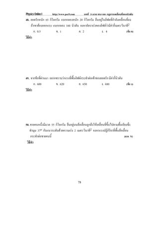 Physics Online I      http://www.pec9.com         บทที่ 3 มวล แรง และ กฏการเคลื่อนที่ของนิวตัน
48. ยอดรกหนก 65 กิโลกรัม แบกกลองหนัก 20 กิโลกรัม ยืนอยูในลิฟตที่กําลังเคลื่อนที่ลง
            ั ั
      ถาเขาตองออกแรง แบกกลอง 160 นิวตัน จงหาอัตราเรงของลิฟตวามีคากีเ่ มตร/วินาที2
                                                               
         ก. 0.5         ข. 1            ค. 2              ง. 4                   (ขอ ค)
วธทา
 ิี ํ




49. จากขอที่ผานมา อยากทราบวาแรงทพนลฟตกระทาตอเทาของยอดรก มีคากี่นิวตัน
                                 ่ี ้ื ิ       ํ       ั
      ก. 600            ข. 620            ค. 650       ง. 680            (ขอ ง)
วธทา
 ิี ํ




50. ชายคนหนึ่งมีมวล 55 กิโลกรัม ยืนอยูบนลอเลื่อนถูกดึงใหเคลื่อนที่ขึ้นไปตามพื้นเอียงซึ่ง
   ทํามุม 37o กบแนวระดบดวยความเรง 2 เมตร/วินาที2 จงหาแรงปฏิกิริยาที่พื้นลอเลื่อน
               ั        ั          
    กระทําตอชายคนนี้                                                                (616 N)
 วธทา
  ิี ํ




                                            78
 
