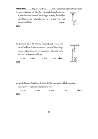 Physics Online I      http://www.pec9.com        บทที่ 3 มวล แรง และ กฏการเคลื่อนที่ของนิวตัน
51. ชายคนหนงมมวล 60 กโลกรม อยูบนชิงชาที่แขวนดวยเชือกเบา
                ่ึ ี          ิ ั
   ซึ่งคลองผานรอกเบาและหมุนไดคลองดังรูป เขาคอยๆ ดึงปลายเชือก
   เพื่อใหตัวเขาเองคอย ๆ ขยบสงขน ดวยความเรง 2 เมตร/วินาที2 เขา
                             ั ู ้ึ
   ตองออกแรงกี่นิวตัน                                     (360 N)
วธทา
 ิี ํ




52. ชายคนหนึ่งมีมวล 55 กิโลกรัม นั่งบนชิงชามวล 5 กิโลกรัม ที่
   แขวนดวยเชอกเบาซงคลองผานรอกเบา และหมุนไดคลองดังรูป
           ื          ่ึ  
   เขาคอยๆ ดึงปลายเชือก เพอใหตวเขาเองคอยๆ ขยับสูงขึ้นโดยไม
                           ่ื  ั           
   มีความเรง เขาตองออกแรง กนวตน
                              ่ี ิ ั
      ก. 300        ข. 480           ค. 550   ง. 600 (ขอ ก)
วธทา
 ิี ํ




53. จากขอที่ผานมา ถาเขาตองการดงเชอก เพอใหตวเขาเองเคลอนทขนดวยความเรง 1
                              ึ ื     ่ื  ั        ่ื ่ี ้ึ     
   เมตร/วินาที2 เขาจะตองออกแรงดงเชอกกนวตน
                                ึ ื ่ี ิ ั
      ก. 270             ข. 300           ค. 330         ง. 480         (ขอ ค)
วธทา
 ิี ํ




                                            79
 