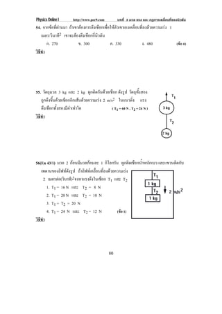 Physics Online I       http://www.pec9.com          บทที่ 3 มวล แรง และ กฏการเคลื่อนที่ของนิวตัน
54. จากขอที่ผานมา ถาเขาตองการดึงเชือกเพือใหตวเขาเองเคลือนทีลงดวยความเรง 1
                                            ่     ั         ่ ่
   เมตร/วินาที2 เขาจะตองดงเชอกกนวตน
                          ึ ื ่ี ิ ั
      ก. 270              ข. 300              ค. 330           ง. 480            (ขอ ก)
วธทา
 ิี ํ




55. วัตถุมวล 3 kg และ 2 kg ผูกติดกันดวยเชือก ดังรูป วัตถุทั้งสอง
   ถูกดึงขึ้นดวยเชือกอีกเสนดวยความเรง 2 m/s2 ในแนวดง แรง  ่ิ
   ดึงเชือกทั้งสองมีคาเทาใด                  ( T1 = 60 N , T2 = 24 N )
วธทา
 ิี ํ




56(En 43/1) มวล 2 กอนมีมวลกอนละ 1 กิโลกรัม ผกตดเชอกนาหนกเบา และแขวนติดกับ
                                                   ู ิ ื ํ้ ั
   เพดานของลฟทดงรป ถาลิฟทเคลื่อนที่ลงดวยความเรง
               ิ ั ู
      2 เมตรตอ(วินาที)2จงหาแรงดึงในเชือก T1 และ T2
       1. T1 = 16 N และ T2 = 8 N
       2. T1 = 20 N และ T2 = 10 N
       3. T1 = T2 = 20 N
       4. T1 = 24 N และ T2 = 12 N             (ขอ 1)
วธทา
 ิี ํ




                                              80
 