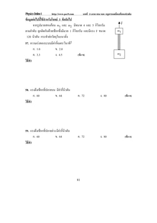Physics Online I        http://www.pec9.com        บทที่ 3 มวล แรง และ กฏการเคลื่อนที่ของนิวตัน
ขอมูลตอไปนี้ใชสําหรับโจทย 3 ขอถัดไป                                             !
      จากรูปมวลสองกอน m1 และ m2 มีขนาด 4 และ 5 กิโลกรัม                             F
ตามลําดับ ผูกติดกันดวยเชือกซึ่งมีมวล 1 กิโลกรัม และมแรง F ขนาด
                                                     ี                            m1
 120 นิวตัน กระทาตอวตถในแนวดง
                     ํ  ั ุ        ่ิ
57. ความเรงของระบบมคากเ่ี มตร/วินาที2
                        ี
        ก. 1.0             ข. 2.0
        ค. 3.3             ง. 4.5             (ขอ ข)                             m2
วธทา
 ิี ํ




58. แรงตึงเชือกที่ปลายบน มีคากี่นิวตัน
      ก. 60             ข. 64                 ค. 72               ง. 80                  (ขอ ค)
วธทา
 ิี ํ




59. แรงตึงเชือกที่ปลายลาง มีคากี่นิวตัน
      ก. 60               ข. 64               ค. 72               ง. 80                  (ขอ ก)
วธทา
 ิี ํ




                                              81
 