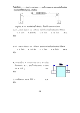 Physics Online I      http://www.pec9.com        บทที่ 3 มวล แรง และ กฏการเคลื่อนที่ของนิวตัน
 ขอมูลตอไปนี้ใชสําหรับโจทย 2 ขอถัดไป




             A                                                               B

   จากรูปวัตถุ A และ B ผกตดกบเครองชงสปรง ซึ่งถือไดวาเชือกและสปริงเบา
                        ู ิ ั ่ื ่ั    ิ
69. ถา A และ B มีมวล 4 และ 6 กิโลกรัม ตามลําดับ เครองชงสปรงจะอานคาไดเ ทาใด
                                                    ่ื ่ั     ิ        
       ก. 48 นิวตัน   ข. 50 นิวตัน     ค. 60 นิวตัน       ง. 100 นิวตัน    (ขอ ก)
วธทา
 ิี ํ




70. ถา A และ B มีมวล 3 และ 2 กิโลกรัม ตามลําดับ เครองชงสปรงจะอานคาไดเ ทาใด
                                                    ่ื ่ั     ิ        
       ก. 20 นิวตัน   ข. 24 นิวตัน     ค. 25 นิวตัน       ง. 30 นิวตัน     (ขอ ข)
วธทา
 ิี ํ



71. จากรปตาชงเบา A มีมวลมากกวา B และ A กําลังเคลื่อน
           ู ่ั
   ทดวยความเรง 2 m/s2 ขณะนนตาชงอานคาได 12 นิวตัน
      ่ี                 ้ั    ่ั  
   มวล A มีคากี่ kg                           (1.5 )
วธทา
 ิี ํ


72. จากขอที่ผานมา มวล B มีคากี่ kg                 (1.0)
วธทา
 ิี ํ



                                            84
 