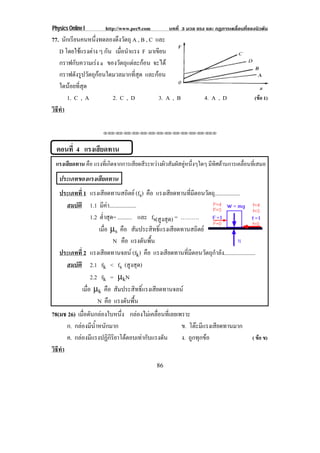 Physics Online I       http://www.pec9.com          บทที่ 3 มวล แรง และ กฏการเคลื่อนที่ของนิวตัน
77. นกเรยนคนหนงทดลองดงวตถุ A , B , C และ
      ั ี         ่ึ      ึ ั
   D โดยใชแรงตาง ๆ กัน เมือนําแรง F มาเขียน
                         ่
   กราฟกับความเรง a ของวัตถุแตละกอน จะได
   กราฟดังรูปวัตถุกอนใดมวลมากที่สุด และกอน
   ใดนอยที่สุด
       1. C , A         2. C , D          3. A , B                  4. A , D               (ขอ 1)
วธทา
 ิี ํ

                      !!"!"!"!"!"!"!"!"!"!"!"!"!""




  ตอนที่ 4 แรงเสยดทาน
                ี
 แรงเสียดทาน คือ แรงทีเ่ กิดจากการเสียดสีระหวางผิวสัมผัสคูหนึงๆใดๆ มีทศตานการเคลือนทีเ่ สมอ
                                                            ่         ิ           ่
   ประเภทของแรงเสยดทาน
                 ี
   ประเภทที่ 1 แรงเสียดทานสถิตย (fs) คือ แรงเสยดทานทมตอนวตถ.ุ .................
                                                      ี     ่ี ี ั
     สมบัติ 1.1 มีคา...................
                 1.2 ต่ําสุด= .......... และ fs(สูงสุด) = ……….
                     เมือ µs คือ สัมประสิทธิ์แรงเสียดทานสถิตย
                        ่
                            N คือ แรงดนพน  ั ้ื
   ประเภทที่ 2 แรงเสียดทานจลน (fk) คือ แรงเสียดทานที่มีตอนวัตถุกําลัง......................
     สมบัติ 2.1 fk < fs (สูงสุด)
                 2.2 fk = µkN
            เมือ µk คือ สัมประสิทธิ์แรงเสียดทานจลน
               ่
                    N คือ แรงดนพน   ั ้ื
78(มช 26) เมอดนกลองใบหนง กลองไมเคลื่อนที่เลยเพราะ
             ่ื ั          ่ึ
      ก. กลองมีน้ําหนักมาก                     ข. โตะมีแรงเสียดทานมาก
      ค. กลองมแรงปฏกรยาโตตอบเทากบแรงดน
            ี          ิิิ    ั      ั       ง. ถูกทุกขอ                              ( ขอ ข)
วธทา
 ิี ํ
                                               86
 