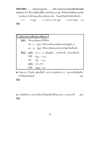 Physics Online I        http://www.pec9.com        บทที่ 3 มวล แรง และ กฏการเคลื่อนที่ของนิวตัน
79(มช 24) ถา N เปนแรงปฏิกิริยาที่พื้นกระทําตอวัตถุ และ µs เปนสัมประสิทธิ์ของความเสียด
   ทานสถิตระหวางผิววัตถุและพื้นแรงเสียดทานสถิต ในขณะที่วัตถยังไมเคลื่อนที่จะมีคา
      ก. 0         ข. µsN           ค. ระหวาง 0 และ µsN
                                                                  ง. มากกวา µsN ( ค )
วธทา
 ิี ํ



   หลักในการคํานวณเกียวกับแรงเสียดทาน
                     ่
      ขนท่ี 1 ใหหาแรงเสียดทานใหไดกอน
       ้ั
               โดย fs = µsN ใหหาแรงเสียดทานสถิตย (ตอนวตถอยนง ๆ )
                                                        ั ุ ู ่ิ
               และ fk = µkN ใหหาแรงเสียดทานจลน (ตอนวัตถุกําลังเคลื่อนที)
                                                                         ่
       ขนท่ี 2 กรณี 1
        ้ั                 หาก a = 0 (วัตถุอยูนิ่งๆ , ความเรวคงท่ี , เริมจะเคลือนที่ )
                                                             ็           ่      ่
               ใหใช      Fซาย = Fขวา
               หรือ        Fขึ้น = Fลง
               กรณี 2      หาก a ≠ 0
               ใหใช      Fลัพธ = m⋅a
80. วัตถุมวล 2 กิโลกรัม อยูบนพื้นที่มี ส.ป.ส ความเสียดทาน 0.2 จงหาแรงนอยทสดทจะ
                                                                        ่ี ุ ่ี
   ทาใหวตถเุ รมเคลอนท่ี
      ํ  ั ่ิ ่ื                                                            (4 N)
วธทา
 ิี ํ




81. จากขอที่ผานมา จงหาแรงทจะทาใหวตถเุ คลอนทดวยความเรง 2 เมตร/วินาที2
                            ่ี ํ  ั      ่ื ่ี                                         (8 N)
วธทา
 ิี ํ




                                              87
 