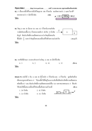 Physics Online I      http://www.pec9.com        บทที่ 3 มวล แรง และ กฏการเคลื่อนที่ของนิวตัน
82. F เปนแรงซึ่งใชในการดึงใหวัตถุมวล 100 กิโลกรัม จนเกดความเรง 2 เมตร/วินาที2
                                                         ิ      
   อยากทราบวา F มีคากี่นิวตัน                (300)
วธทา
 ิี ํ



83. วัตถุ A และ B มีมวล 0.6 และ 0.3 กิโลกรัม ตามลําดับ           !
   วางตดกนบนพนราบ ถาออกแรงผลัก F เทากับ 15 นิวตัน F
          ิ ั    ้ื                                                         A           B
   ดังรูป สัมประสิทธิ์ความเสียดทานระหวางวัตถุทั้งสองกับ
   พื้นมีคา 2 จงหาวาวัตถุทั้งสองจะเคลื่อนที่ไปดวยความเรงเทาใด
              3                                                                    ( 10 m/s2)
วธทา
 ิี ํ




84. จากขอที่ผานมา แรงกระทําระหวางวัตถุ A และ B มีคากี่นิวตัน
      ก. 3              ข. 5               ค. 10              ง. 15                   (ขอ ข)
วธทา
 ิี ํ



85(มช 37) แทงไม 2 อน A และ B มนาหนก 2 กิโลกรัม และ 4 กิโลกรัม ผกตดกนดวย
                       ั               ี ํ้ ั                              ู ิ ั 
   เชือกเบาถูกลากดวยแรง F ไปบนพื้นไมที่อยูในแนวระดับซึ่งมีสัมประสิทธิ์ความเสียดทาน
   สถิตเปน 0.7 และ สัมประสิทธิ์ความเสียดทานจลนเปน 0.4 จงหาขนาดของแรง F ที่จะทํา
   ใหแทงไมทั้งสอง เคลื่อนที่ไปบนพื้นดวยความเร็วคงที่                         (ขอ 1)
       1. 24 นิวตัน              2. 42 นิวตัน
       3. 2.4 นิวตัน             4. 4.2 นิวตัน
วธทา
 ิี ํ


                                            88
 