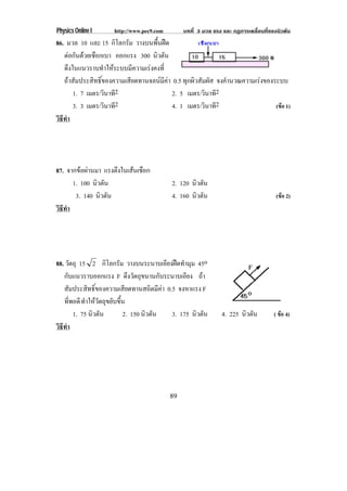 Physics Online I     http://www.pec9.com        บทที่ 3 มวล แรง และ กฏการเคลื่อนที่ของนิวตัน
86. มวล 10 และ 15 กิโลกรัม วางบนพื้นฝด
   ตอกันดวยเชือกเบา ออกแรง 300 นิวตัน
   ดึงในแนวราบทําใหระบบมีความเรงคงที่
   ถาสัมประสิทธิ์ของความเสียดทานจลนมีคา 0.5 ทุกผิวสัมผัส จงคํานวณความเรงของระบบ
       1. 7 เมตร/วินาที2                  2. 5 เมตร/วินาที2
       3. 3 เมตร/วินาที2                  4. 1 เมตร/วินาที2                     (ขอ 1)
วธทา
 ิี ํ




87. จากขอผานมา แรงตึงในเสนเชือก
      1. 100 นิวตัน                        2. 120 นิวตัน
       3. 140 นิวตัน                       4. 160 นิวตัน                              (ขอ 2)
วธทา
 ิี ํ




88. วัตถุ 15 2 กิโลกรัม วางบนระนาบเอียงฝดทํามุม 45o
   กับแนวราบออกแรง F ดึงวัตถุขนานกับระนาบเอียง ถา
   สัมประสิทธิ์ของความเสียดทานสถิตมีคา 0.5 จงหาแรง F
   ทพอดี ทําใหวัตถุขยับขึ้น
      ่ี
         1. 75 นิวตัน      2. 150 นิวตัน  3. 175 นิวตัน        4. 225 นิวตัน         ( ขอ 4)
วธทา
 ิี ํ




                                           89
 