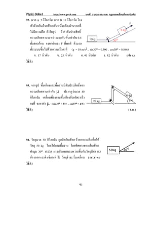 Physics Online I       http://www.pec9.com           บทที่ 3 มวล แรง และ กฏการเคลื่อนที่ของนิวตัน
92. มวล A 5 กิโลกรัม มวล B 10 กิโลกรัม โยง
   เขาดวยกนดวยเชอกเสนหนงคลองผานรอกท่ี
        ั  ื  ่ึ  
   ไมมีความฝด ดงในรป ถาคาสัมประสิทธิ์
                  ั ู
   ความเสียดทานระหวางมวลกับพื้นเทากับ 0.4
   ทั้งสองกอน จงหาคาแรง F ทพอดี ดงมวล
                              ่ี     ึ
   ทั้งระบบขึ้นไปดวยความเร็วคงที่ (g = 10 m/s2 , sin30o = 0.500 , cos30o = 0.866)
       ก. 17 นิวตัน     ข. 25 นิวตัน       ค. 40 นิวตัน       ง. 82 นิวตัน      ( ขอ ง.)
วธทา
 ิี ํ




93. จากรูป พื้นเอียงและพื้นราบมีสัมประสิทธิ์ของ
   ความเสียดทานเทากับ µ ปรากฏวามวล 40
   กิโลกรัม เคลอนทลงตามพนเอยงดวยอตราเรว
                 ่ื ่ี        ้ื ี  ั          ็                                       40 kg
                                                           20 kg                           37o
   คงที่ จงหาคา µ ( sin37o = 3/ 5 , cos37o = 4/5 )
               
วธทา
 ิี ํ                                                                                     ( 0.46 )




94. วัตถุมวล 50 กิโลกรัม ผูกติดกับเชือก ถาออกแรงดึงเพือให
                                                       ่
   วัตถุ 50 kg ไถลไปตามพื้นราบ โดยทศทางของเสนเชอก
                                          ิ          ื
   ทํามุม 30o ส.ป.ส แรงเสียดทานระหวางพื้นกับวัตถุมีคา 0.3
   ตองออกแรงดึงเชือกเทาไร วัตถุจงจะเริมเคลือน ( 147.67 N )
                                  ึ     ่ ่
วธทา
 ิี ํ



                                             91
 