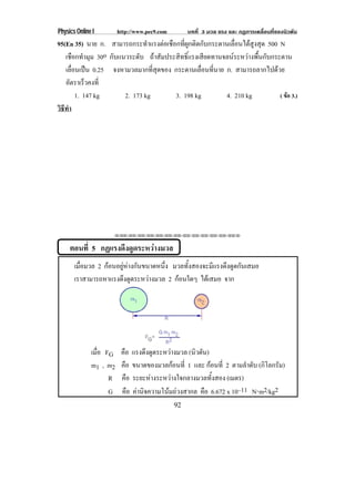 Physics Online I        http://www.pec9.com        บทที่ 3 มวล แรง และ กฏการเคลื่อนที่ของนิวตัน
95(En 35) นาย ก. สามารถกระทําแรงตอเชือกที่ผูกติดกับกระดานเลื่อนไดสูงสุด 500 N
   เชือกทํามุม 30o กบแนวระดบ ถาสัมประสิทธิ์แรงเสียดทานจลนระหวางพื้นกับกระดาน
                    ั       ั
   เลอนเปน 0.25 จงหามวลมากที่สุดของ กระดานเลอนทนาย ก. สามารถลากไปดวย
      ่ื                                        ่ื ่ี
   อัตราเร็วคงที่
        1. 147 kg      2. 173 kg       3. 198 kg         4. 210 kg            ( ขอ 3.)
วธทา
 ิี ํ




                    !!"!"!"!"!"!"!"!"!"!"!"!"!""


     ตอนที่ 5 กฏแรงดึงดูดระหวางมวล
       เมือมวล 2 กอนอยหางกนขนาดหนง มวลทั้งสองจะมีแรงดึงดูดกันเสมอ
          ่          ู  ั      ่ึ
       เราสามารถหาแรงดงดดระหวางมวล 2 กอนใดๆ ไดเสมอ จาก
                        ึ ู  




              เมือ FG
                 ่       คือ แรงดงดดระหวางมวล (นิวตัน)
                                   ึ ู    
              m1 , m2    คือ ขนาดของมวลกอนที่ 1 และ กอนที่ 2 ตามลําดับ (กิโลกรัม)
                    R    คือ ระยะหางระหวางใจกลางมวลทั้งสอง (เมตร)
                    G    คือ คานิจความโนมถวงสากล คือ 6.672 x 10–11 N⋅m2/kg2
                                              92
 