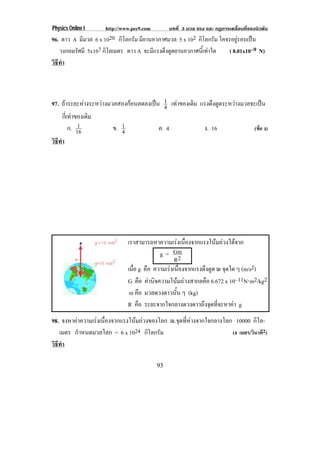 Physics Online I     http://www.pec9.com        บทที่ 3 มวล แรง และ กฏการเคลื่อนที่ของนิวตัน
96. ดาว A มีมวล 6 x 1020 กโลกรม มียานอวกาศมวล 5 x 102 กโลกรม โคจรอยรอบเปน
                           ิ ั                          ิ ั          ู   
   วงกลมรศมี 5x107 กิโลเมตร ดาว A จะมีแรงดึงดูดยานอวกาศนี้เทาใด
         ั                                                       ( 8.01x10–9 N)
วธทา
 ิี ํ



97. ถาระยะหางระหวางมวลสองกอนลดลงเปน 1 เทาของเดิม แรงดงดดระหวางมวลจะเปน
                                          4                ึ ู             
    กีเ่ ทาของเดิม
             1
         ก. 16          ข. 1            ค. 4            ง. 16           (ขอ ง)
                           4
วธทา
 ิี ํ




                              เราสามารถหาความเรงเนืองจากแรงโนมถวงไดจาก
                                                      ่
                                           g = Gm
                                                  R2
                              เมือ g คือ ความเรงเนืองจากแรงดึงดูด ณ จดใด ๆ (m/s2)
                                 ่                  ่                 ุ
                              G คือ คานิจความโนมถวงสากลคือ 6.672 x 10–11N⋅m2/kg2
                              m คือ มวลดวงดาวนั้น ๆ (kg)
                              R คือ ระยะจากใจกลางดวงดาวถึงจุดที่จะหาคา g
98. จงหาคาความเรงเนืองจากแรงโนมถวงของโลก ณ.จุดที่หางจากใจกลางโลก 10000 กิโล-
                      ่
   เมตร กําหนดมวลโลก = 6 x 1024 กโลกรมิ ั                            (4 เมตร/วินาที2)
วธทา
 ิี ํ

                                           93
 