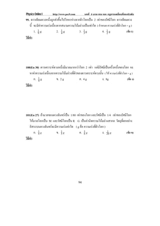 Physics Online I      http://www.pec9.com        บทที่ 3 มวล แรง และ กฏการเคลื่อนที่ของนิวตัน
99. ดาวเทียมดวงหนึ่งถูกสงขึ้นไปโคจรหางจากผิวโลกเปน 2 เทาของรัศมีโลก ดาวเทยมดวง
                                                                                 ี
   นี้ จะมีคาความเรงเนื่องจากสนามความโนมถวงเปนเทาใด ( กําหนด ความเรงทีผวโลก = g )
                                                                             ่ิ
       1. 1 g
          9                 2. 1 g
                               4           3. 1 g
                                              3                4. 1 g
                                                                  2                (ขอ 1)
วธทา
 ิี ํ




100(En 30) ดาวเคราะหดวงหนึ่งมีมวลมากกวาโลก 2 เทา แตมรศมีเปนครึงหนึงของโลก จง
                                                      ีั          ่ ่
   หาคาความเรงเนองจากความโนมถวงทผวของดาวเคราะหดวงนน ( ให ความเรงที่ผิวโลก = g )
              ่ื               ่ี ิ                  ้ั
      ก. 1 g
         4             ข. 2 g            ค. 4 g              ง. 8g          (ขอ ง)
วธทา
 ิี ํ




101(En 27) ถามวลของดวงจนทรเ ปน 1/80 เทาของโลก และรัศมีเปน 1/4 เทาของรศมโลก
                       ั                                            ั ี
   ใหมวลโลกเปน M และรัศมีโลกเปน R G เปนคานิจความโนมถวงสากล วัตถุที่ตกอยาง
   อสระบนดวงจนทรจะมความเรงเทาใด ( g คือ ความเรงทผวโลก )
      ิ          ั  ี                          ่ี ิ
        ก. 4 g
           1
                     ข. 1 g
                          5            ค. 1 g
                                          6             ง. 20 g
                                                            1
                                                                            (ขอ ข)
วธทา
 ิี ํ




                                            94
 