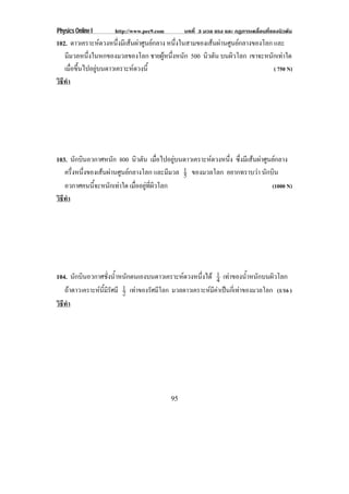 Physics Online I      http://www.pec9.com         บทที่ 3 มวล แรง และ กฏการเคลื่อนที่ของนิวตัน
102. ดาวเคราะหดวงหนึ่งมีเสนผาศูนยกลาง หนึ่งในสามของเสนผานศูนยกลางของโลก และ
   มีมวลหนึ่งในหกของมวลของโลก ชายผูหนึ่งหนัก 500 นิวตัน บนผิวโลก เขาจะหนักเทาใด
   เมือขึนไปอยูบนดาวเคราะหดวงนี้
      ่ ้                                                                     ( 750 N)
วธทา
 ิี ํ




103. นักบินอวกาศหนัก 800 นิวตัน เมือไปอยูบนดาวเคราะหดวงหนึง ซึ่งมีเสนผาศูนยกลาง
                                        ่                 ่
   ครึ่งหนึ่งของเสนผานศูนยกลางโลก และมีมวล 1 ของมวลโลก อยากทราบวา นักบิน
                                              5
   อวกาศคนนี้จะหนักเทาใด เมืออยูทผวโลก
                               ่  ่ี ิ                                      (1000 N)
วธทา
 ิี ํ




104. นกบนอวกาศชงนาหนกตนเองบนดาวเคราะหดวงหนงได 1 เทาของน้ําหนักบนผิวโลก
       ั ิ            ่ั ํ้ ั                          ่ึ    4
   ถาดาว เคราะหนมรศมี 2
                 ้ี ี ั    1 เทาของรัศมีโลก มวลดาวเคราะหมีคาเปนกี่เทาของมวลโลก (1/16 )
วธทา
 ิี ํ




                                            95
 