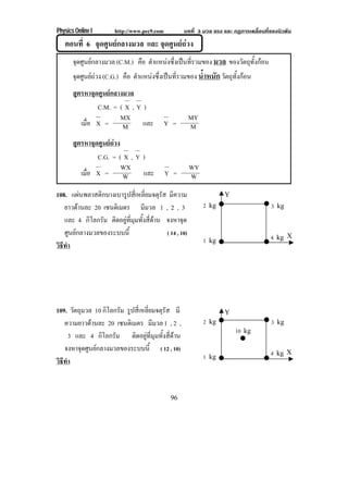 Physics Online I       http://www.pec9.com         บทที่ 3 มวล แรง และ กฏการเคลื่อนที่ของนิวตัน
   ตอนที่ 6 จุดศูนยกลางมวล และ จุดศูนยถวง
       จุดศูนยกลางมวล (C.M.) คือ ตําแหนงซึงเปนทีรวมของ มวล ของวตถทงกอน
                                            ่      ่              ั ุ ้ั 
       จดศนยถวง (C.G.) คือ ตําแหนงซึงเปนทีรวมของ น้ําหนัก วตถทงกอน
        ุ ู                          ่      ่                ั ุ ้ั 
       สตรหาจุดศนยกลางมวล
        ู       ู 
               C.M. = ( X , Y )
                      MX                                MY
          เมือ X =
             ่         M      และ            Y =        M
       สูตรหาจุดศูนยถวง
                      
                C.G. = ( X , Y )
                         WX                             WY
          เมือ X =
             ่           W     และ           Y =        W
108. แผนพลาสติกบางเบารูปสี่เหลี่ยมจตุรัส มีความ                    Y
   ยาวดานละ 20 เซนตเิ มตร มีมวล 1 , 2 , 3                   2 kg                     3 kg
   และ 4 กิโลกรัม ติดอยูที่มุมทั้งสี่ดาน จงหาจด  ุ
   ศูนยกลางมวลของระบบนี้                  ( 14 , 10)
                                                                                      4 kg X
                                                             1 kg
วธทา
 ิี ํ




109. วัตถุมวล 10 กิโลกรัม รปสเ่ี หลยมจตรส มี
                           ู       ่ี  ุั                           Y
   ความยาวดานละ 20 เซนตเิ มตร มีมวล 1 , 2 ,                 2 kg                     3 kg
                                                                        10 kg
      3 และ 4 กิโลกรัม ติดอยูที่มุมทั้งสี่ดาน
   จงหาจุดศูนยกลางมวลของระบบนี้ ( 12 , 10)                                           4 kg X
                                                             1 kg
วธทา
 ิี ํ


                                              96
 