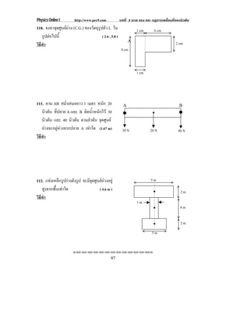 Physics Online I        http://www.pec9.com        บทที่ 3 มวล แรง และ กฏการเคลื่อนที่ของนิวตัน
110. จงหาจดศนยถวง (C.G.) ของวตถรปตว L ใน
           ุ ู               ั ุู ั                         1 cm       6 cm
   รูปตอไปนี้                    ( 2.6 , 5.8 )
                                                         A                            2 cm
วธทา
 ิี ํ
                                                    8 cm



                                                             1 cm




111. คาน AB สม่ําเสมอยาว 3 เมตร หนัก 20              A                                  B
   นิวตัน ที่ปลาย A และ B ตดนาหนกไว 30
                            ิ ํ้ ั
   นิวตัน และ 40 นิวตัน ตามลําดับ จุดศูนย
   ถวงจะอยูหางจากปลาย A เทาใด (1.67 m)          30 N              20 N              40 N
วธทา
 ิี ํ




112. แทงเหล็กรูปรางดังรูป จะมีจุดศูนยถวงอยู                      5m
   สูงจากพื้นเทาใด                   ( 4.6 m )
                                                                                         2m
วธทา
 ิี ํ
                                                             1m
                                                                                         4m

                                                                                         2m
                                                                       3m


                      !!"!"!"!"!"!"!"!"!"!"!"!"!""

                                              97
 