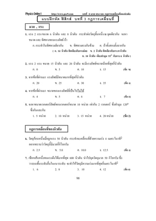 Physics Online I         http://www.pec9.com          บทที่ 3 มวล แรง และ กฏการเคลื่อนที่ของนิวตัน
                   แบบฝ ก หั ด ฟ สิ ก ส บทที่ 3 กฎการเคลื่ อ นที่
   มวล , แรง
1. แรง 2 แรง ขนาด 6 นิวตัน และ 8 นิวตัน กระทาตอวตถชนหนง ณ จดเดยวกน จงหา
                                              ํ  ั ุ ้ิ ่ึ    ุ ี ั
   ขนาด และ ทิศทางของแรงลัพธ ถา
      ก. กระทําในทิศทางเดียวกัน   ข. ทิศทางตรงกันขาม ค. ถาทั้งสองตั้งฉากกัน
                          ( ก. 14 นิวตัน ทิศเดียงกับแรงยอย ข. 2 นิวตัน ทิศเดียวกับแรง 8 นิวตัน
                                                      ค. 10 นิวตัน เอียงทํามุม 53o กับแรง 6 นิวตัน )

2. แรง 2 แรง ขนาด 15 นิวตัน และ 20 นิวตัน จะมีแรงลัพธขนาดนอยที่สุดกี่นิวตัน
      ก. 0           ข. 5             ค. 10             ง. 15                 (ขอ ข)

3. จากขอที่ผานมา แรงลัพธมีขนาดมากที่สุดกี่นิวตัน
      ก. 20              ข. 25               ค. 30                    ง. 35                  (ขอ ง)

4. จากขอที่ผานมา ขนาดของแรงลัพธที่เปนไปไมได
      ก. 4              ข. 5               ค. 6                       ง. 7                   (ขอ ก)

5. จงหาขนาดเวกเตอรลัพธของเวกเตอรขนาด 10 หนวย เทากัน 2 เวกเตอร ซึ่งทํามุม 120o
                                
    ซึ่งกันและกัน
       1. 5 หนวย     2. 10 หนวย    3. 15 หนวย       4. 20 หนวย          (ขอ 2)
                                                                              


   กฏการเคลือนทีของนิวตัน
            ่ ่
6. วตถกอนหนงเมอถกแรง 50 นิวตัน กระทําจะเคลื่อนที่ดวยความเรง 4 เมตร/วินาที2
    ั ุ     ่ึ ่ื ู
   อยากทราบวาวัตถุนี้มีมวลกี่กิโลกรัม
      ก. 2.5              ข. 5.0       ค. 10.0           ง. 12.5             (ขอ ง)

7. เชือกเสนหนึ่งทนแรงดึงไดมากที่สุด 600 นิวตัน นําไปฉุดวัตถุมวล 50 กิโลกรัม ซึ่ง
   วางบนพื้นระดับลื่นในแนวระดับ จะทําใหวัตถุมีความเรงมากที่สุดกี่เมตร/วินาที2
       1. 6              2. 8               3. 10              4. 12               (ขอ 4)

                                                98
 