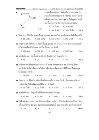 Physics Online I           http://www.pec9.com        บทที่ 3 มวล แรง และ กฏการเคลื่อนที่ของนิวตัน
8.         v(km/s)                       จากรปเปนกราฟ ระหวางความเรว v และเวลา t ใน
                                              ู                  ็
                     B                   การเคลอนทของวตถมวล 5 กิโลกรัม จงหาวาในการ
                                                 ่ื ่ี ั ุ
                         (8, 12)
                                         เปลยนตาแหนงของวตถจากจด A ไปยังจุด B วตถน้ี
                                            ่ี ํ            ั ุ ุ              ั ุ
                                         วตถนจะตองใชไดรบแรงจากภาย นอกกีนวตัน
                                          ั ุ ้ี    ั                  ่ ิ
      A
          (0, 4)                                ก. 5 นิวตัน ข. 50 นิวตัน
                                    t(s)
                                                ค. 500 นิวตัน ง. 5000 นิวตัน     (ขอ ง)

9. วัตถุมวล 5 กิโลกรัม ตกจากตึกสูง 50 เมตร ขณะลอยในอากาศมีแรงกระทําตอวัตถุเทาใด
       ก. 50 นิวตัน     ข. 100 นิวตัน ค. 250 นิวตัน ง. 500 นิวตัน           (ขอ ก)

10. วัตถุมวล 20 กิโลกรัม วางอยูบนพื้นราบถูกแรง 100 นิวตัน กระทําในแนวขนานกับพื้น
   ทําใหวัตถุเคลื่อนที่ไดระยะทางเทาใด ในเวลา 20 วินาที
       ก. 100 เมตร           ข. 500 เมตร      ค. 1000 เมตร ง. 2000 เมตร      (ขอ ค)

11. จากขอที่ผานมา เมื่อสิ้นสุดวินาทีที่ 20 วตถมความเรวกเ่ี มตร/วินาที
                                              ั ุ ี    ็
      ก. 10                 ข. 20               ค. 50             ง. 100                    (ขอ ง)

12. เด็กชายคนหนึ่งตองการลากรถมวล 5 กิโลกรัม บรรจุของมวล 45 กิโลกรัม ดวยแรง
   100 นิวตัน ถาคิดวาพื้นและรถไมมีความฝด เด็กคนนี้จะลากรถไปไดไกลเทาใดจากหยุด
   นิ่งในเวลา 2 วินาที
       1. 10 เมตร          2. 8 เมตร        3. 4 เมตร         4. 2 เมตร         (ขอ 3)

13. วัตถุมวล 20 กิโลกรัม เคลอนทมาดวยความเรว 10 เมตร/วินาที ตองออกแรงตานการ
                                 ่ื ่ี           ็
     เคลื่อนที่เทาใดวัตถุจึงจะหยุดไดในเวลา 5 วินาที
       ก. 10 นิวตัน          ข. 20 นิวตัน     ค. 30 นิวตัน ง. 40 นิวตัน   (ขอ ง)

14. จากขอที่ผานมา วัตถุเคลื่อนที่ไดระยะทางเทาใด กอนหยุด
      ก. 15 เมตร          ข. 20 เมตร          ค. 25 เมตร             ง. 50 เมตร             (ขอ ค)

15. ลังใบหนึ่งตกจากรถบรรทุกที่กําลังแลนดวยความเร็ว 72 กิโลกรัม/ชวโมง แลวไถลไปบน
                                                                  ่ั
    พื้นถนนไดไกล 20 เมตร จงหาความเรงของลังใบนี้ ขณะไถลบนพื้น มีคากี่เมตร/วินาที2
       ก. –10          ข. –5                ค. 5             ง. 10             (ขอ ก)
                                                 99
 