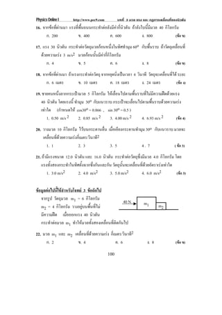 Physics Online I       http://www.pec9.com         บทที่ 3 มวล แรง และ กฏการเคลื่อนที่ของนิวตัน
16. จากขอที่ผานมา แรงที่พื้นถนนกระทําตอลังมีคากี่นิวตัน ถาลังใบนี้มีมวล 40 กิโลกรัม
      ก. 200              ข. 400            ค. 600                 ง. 800             (ขอ ข)

17. แรง 30 นิวตัน กระทําตอวัตถุมวลกอนหนึ่งในทิศทํามุม 60o กับพื้นราบ ถาวัตถุเคลื่อนที่
   ดวยความเรง 3 m/s2 มวลกอนนั้นมีคากี่กิโลกรัม
      ก. 4             ข. 5                 ค. 6            ง. 8                 (ขอ ข)

18. จากขอทผานมา ถาแรงกระทําตอวัตถุ จากหยุดนิ่งเปนเวลา 4 วินาที วัตถุจะเคลื่อนที่ได ระยะ
          ่ี 
      ก. 6 เมตร       ข. 10 เมตร         ค. 18 เมตร           ง. 24 เมตร             (ขอ ง)

19. ชายคนหนึ่งลากกระเปามวล 5 กิโลกรัม ใหเลื่อนไปตามพื้นราบที่ไมมีความฝดดวยแรง
   40 นิวตัน โดยแรงน้ี ทํามุม 30o กับแนวราบ กระเปาจะเลอนไปตามพนราบดวยความเรง
                                                       ่ื        ้ื             
   เทาใด (กําหนดให cos30o = 0.866 , sin 30o = 0.5 )
       1. 0.50 m/s 2      2. 0.85 m/s 2   3. 4.00 m/s 2    4. 6.93 m/s 2        (ขอ 4)

20. วางมวล 10 กิโลกรัม ไวบนกระดานลื่น เมอเอยงกระดานทามม 30o กับแนวราบ มวลจะ
                                         ่ื ี        ํ ุ
    เคลอนทดวยความเรงกเ่ี มตร/วินาที2
       ่ื ่ี        
      1. 1             2. 3             3. 5           4. 7            ( ขอ 3)

21. ถามีแรงขนาด 12.0 นิวตัน และ 16.0 นิวตัน กระทําตอวัตถุซึ่งมีมวล 4.0 กิโลกรัม โดย
   แรงทั้งสองกระทําในทิศตั้งฉากซึ่งกันและกัน วัตถุนนจะเคลือนทีดวยอัตราเรงเทาใด
                                                   ้ั     ่ ่
       1. 3.0 m/s2      2. 4.0 m/s2        3. 5.0 m/s2         4. 6.0 m/s2         (ขอ 3)


ขอมูลตอไปนี้ใชสําหรับโจทย 3 ขอถัดไป
   จากรูป วัตถุมวล m1 = 6 กิโลกรัม
                                                   40 N             m1
   m2 = 4 กิโลกรัม วางอยูบนพื้นที่ไม                                       m2
   มีความฝด เมือออกแรง 40 นิวตัน
                    ่
   กระทําตอมวล m1 ทําใหมวลทั้งสองเคลื่อนที่ติดกันไป
22. มวล m1 และ m2 เคลือนทีดวยความเรง กเ่ี มตร/วินาที2
                      ่ ่
      ก. 2          ข. 4                   ค. 6                       ง. 8              (ขอ ข)

                                             100
 