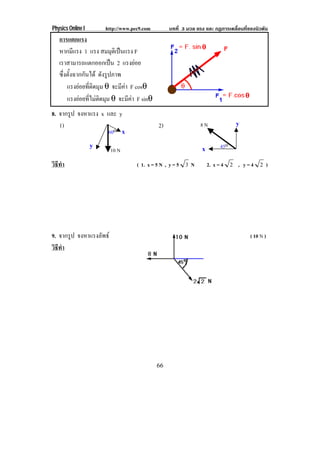 Physics Online I       http://www.pec9.com         บทที่ 3 มวล แรง และ กฏการเคลื่อนที่ของนิวตัน
   การแตกแรง
   หากมีแรง 1 แรง สมมุตเิ ปนแรง F
   เราสามารถแตกออกเปน 2 แรงยอย
   ซึ่งตั้งฉากกันได ดงรปภาพ
                       ั ู
       แรงยอยทตดมม θ จะมีคา F cosθ
              ่ี ิ ุ
       แรงยอยที่ไมติดมุม θ จะมีคา F sinθ
8. จากรูป จงหาแรง x และ y
   1)                                         2)                 8N             y
                    60o x
                   y                                             x       45o
                         10 N
วธทา
 ิี ํ                               ( 1. x = 5 N , y = 5 3 N         2. x = 4 2 , y = 4 2 )




9. จากรูป จงหาแรงลพธ
                  ั                                                                    ( 10 N )
วธทา
 ิี ํ




                                              66
 