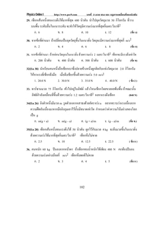 Physics Online I       http://www.pec9.com          บทที่ 3 มวล แรง และ กฏการเคลื่อนที่ของนิวตัน
29. เชือกเสนหนึ่งทนแรงตึงไดมากที่สุด 600 นิวตัน นําไปฉุดวัตถุมวล 50 กิโลกรัม ที่วาง
    บนพื้น ระดบลนในแนวระดบ จะทําใหวัตถุมีความเรงมากที่สุดกี่เมตร/วินาที2
              ั ่ื            ั
       ก. 6             ข. 8               ค. 10               ง. 12               (ขอ ง)

30. จากขอที่ผานมา ถาเปลี่ยนเปนฉุดวัตถุขึ้นในแนวดิ่ง วัตถุจะมีความเรงมากที่สุดกี่ m/s2
      ก. 2                ข. 4                 ค. 6                ง. 8                  (ขอ ก)

31. จากขอทีผานมา ถาหยอนวัตถุลงในแนวดิง ดวยความเรง 2 เมตร/วินาที2 เชือกจะมีแรงตึงเทาใด
            ่                          ่
       ก. 200 นิวตัน       ข. 400 นิวตัน       ค. 500 นิวตัน       ง. 600 นิวตัน         (ขอ ข)

32(En 38) นักเรียนคนหนึ่งถือเชือกเบาซึ่งปลายขางหนึ่งผูกติดกับแทงวัตถุมวล 2.0 กิโลกรัม
   ใหหาแรงทเ่ี ชอกดงมอ เมอดงเชอกขนดวยความเรง 5.0 m/s2
                ื ึ ื      ่ื ึ ื ้ึ              
       1. 20.0 N        2. 30.0 N          3. 35.0 N           4 . 40.0 N         ( ขอ 2 )

33. ทารซานมวล 75 กิโลกรัม เขาไปอยูในลิฟต แลวโหนเชือกโดยขาลอยพนพื้น ถาขณะนั้น
    ลิฟตกําลังเคลื่อนที่ขึ้นดวยความเรง 1.2 เมตร/วินาที2 จงหาแรงตงเชอก
                                                                   ึ ื       (840 N)

34(En 26) ลิงตัวหนึ่งมีมวล m รดตวลงจากเสาธงดวยอตราเรง a อยากทราบวาแรงเนืองจาก
                               ู ั               ั                     ่
   ความฝดอนเนองมาจากมอลงกมเอาไวนนมขนาดเทาใด กําหนดวาคาความโนมถวงของโลก
           ั ่ื           ื ิ ุ      ้ั ี        
   เปน g
     
       ก. m(g + a)       ข. m(g – a)        ค. (g + a)/m   ง. (g – a)/m    (ขอ ข.)

35(En 28) เชือกเสนหนึงทนแรงดึงได 50 นิวตัน ผูกไวกับมวล 4 kg จะดึงมวลขึ้นในแนวดิ่ง
                      ่
   ดวยความเรงไดมากที่สุดกี่เมตร/วินาที2 เชือกจึงไมขาด
      ก. 2.5              ข. 10             ค. 12.5         ง. 22.5          ( ขอ ก )

36. คนหนก 60 kg ปนลงจากหนาผา ถาเชือกทนน้ําหนักไดเพียง 480 N เขาตองปนลง
          ั
    ดวยความเรงอยางนอยกี่ m/s2 เชือกจึงพอดีไมขาด
      ก. 2               ข. 3              ค. 4         ง. 5             (ขอ ก )




                                             102
 