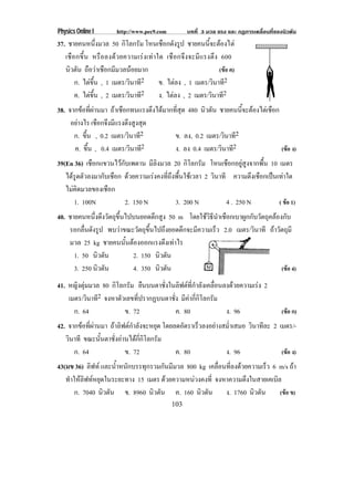 Physics Online I        http://www.pec9.com         บทที่ 3 มวล แรง และ กฏการเคลื่อนที่ของนิวตัน
37. ชายคนหนึ่งมวล 50 กิโลกรัม โหนเชือกดังรูป ชายคนนีจะตองไต้
   เชื อกขึ้ น หรือ ลงดว ยความเรง เท า ใด เชือกจึงจะมี แรงตึง 600
   นิวตัน ถือวาเชือกมีมวลนอยมาก                                (ขอ ค)
        ก. ไตขึ้น , 1 เมตร/วินาที2        ข. ไตลง , 1 เมตร/วินาที2
        ค. ไตขึ้น , 2 เมตร/วินาที2        ง. ไตลง , 2 เมตร/วินาที2
38. จากขอที่ผานมา ถาเชือกทนแรงตึงไดมากที่สุด 480 นิวตัน ชายคนนีจะตองไตเชือก
                                                                   ้
     อยางไร เชือกจึงมีแรงตึงสูงสุด
      ก. ขึ้น , 0.2 เมตร/วินาที2           ข. ลง, 0.2 เมตร/วินาที2
      ค. ขึ้น , 0.4 เมตร/วินาที2           ง. ลง 0.4 เมตร/วินาที2                 (ขอ ง)
39(En 36) เชือกแขวนไวกับเพดาน มีลิงมวล 20 กิโลกรัม โหนเชือกอยูสูงจากพื้น 10 เมตร
   ไดรดตวลงมากบเชอก ดวยความเรงคงที่ถึงพื้นใชเวลา 2 วินาที ความตึงเชือกเปนเทาใด
     ู ั       ั ื
   ไมคิดมวลของเชือก
      1. 100N           2. 150 N        3. 200 N            4 . 250 N         ( ขอ 1)
40. ชายคนหนึ่งดึงวัตถุขึ้นไปบนยอดตึกสูง 50 m โดยใชวิธีนําเชือกเบาผูกกับวัตถุคลองกับ
    รอกลนดงรป พบวาขณะวัตถุขึ้นไปถึงยอดตึกจะมีความเร็ว 2.0 เมตร/วินาที ถาวัตถุมี
          ่ื ั ู
    มวล 25 kg ชายคนนันตองออกแรงดึงเทาไร
                          ้
      1. 50 นิวตัน          2. 150 นิวตัน
      3. 250 นิวตัน         4. 350 นิวตัน                                         (ขอ 4)

41. หญงตมมวล 80 กิโลกรัม ยืนบนตาชั่งในลิฟตที่กําลังเคลื่อนลงดวยความเรง 2
       ิ ุ
    เมตร/วินาที2 จงหาตัวเลขที่ปรากฏบนตาชั่ง มีคากี่กิโลกรัม
      ก. 64             ข. 72             ค. 80              ง. 96                        (ขอ ก)
42. จากขอที่ผานมา ถาลิฟตกําลังจะหยุด โดยลดอัตราเร็วลงอยางสม่ําเสมอ วินาทีละ 2 เมตร/-
   วินาที ขณะนั้นตาชั่งอานไดกี่กิโลกรัม
      ก. 64               ข. 72              ค. 80             ง. 96                (ขอ ง)
43(มข 36) ลิฟท และน้ําหนักบรรทุกรวมกันมีมวล 800 kg เคลอนทลงดวยความเรว 6 m/s ถา
                                                        ่ื ่ี         ็
   ทําใหลิฟทหยุดในระยะทาง 15 เมตร ดวยความหนวงคงที่ จงหาความตึงในสายเคเบิล
       ก. 7040 นิวตัน ข. 8960 นิวตัน ค. 160 นิวตัน ง. 1760 นิวตัน            (ขอ ข)
                                              103
 
