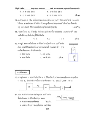 Physics Online I        http://www.pec9.com           บทที่ 3 มวล แรง และ กฏการเคลื่อนที่ของนิวตัน
       ก. 30 N และ 20 N                            ข. 27 N และ 22 N
       ค. 25 N และ 20 N                            ง. 20 N และ 15 N                        (ขอ ข )

50. ลูกปนมวล 40 กรัม ถูกยิงออกจากลํากลองปนดวยความเร็ว 300 เมตร/วินาที ทะลุแผน
   ไมหนา 4 เซนตเิ มตร ทาใหอตราเรวของลกปนขณะออกจากแผนไมอกดานหนงเทากบ
                        ํ ั        ็      ู              ี         ่ึ  ั
   100 เมตร/วินาที ใหหาแรงเฉลี่ยที่แผนไมกระทําตอลูกปน                 (–4x104 N)

51. วัตถุหนึ่งมวล 0.5 กิโลกรัม กําลังจมลงสูกนสระน้ําดวยอัตราเรง 6 เมตร/วินาที2 แรง
    เฉลี่ยที่น้ํากระทําตอวัตถุนี้มีคากี่นิวตัน
       ก. 1                  ข. 2                ค. 3            ง. 4               (ขอ ข)

52. จากรูป ชายคนหนึ่งมีมวล 80 กิโลกรัม อยในหองมวล 20 กิโลกรัม
                                              ู 
   ถาตองการใหหองเคลื่อนที่ลงดวยความเรงคงที่ 2 เมตร/นาที2 ชาย
   คนนจะตองออกแรงดงเชอกเทาใด
         ้ี             ึ ื 
       ก. 200 นิวตัน                ข. 400 นิวตัน
       ค. 600 นิวตัน                ง. 800 นิวตัน             (ขอ ข)




   แรงเสียดทาน
53. จากรูปแรง F = 120 นิวตัน ดงมวล 5 กิโลกรัม ดังรูป จงหาความเรงของมวลทกกอน
                                ึ                                          ุ 
   T1 และ T2 เมื่อสัมประสิทธิ์ของความเสียดทาน = 0.1 (3 m/s2 , 60 N , 100 N)
                                T1                         T2                      F
                   15                         10                       5

54. แรง 90 นิวตัน กระทําตอวัตถุมวล 20 กิโลกรัม
                                                                90 N       20 kg 10 kg
   ซึ่งติดกับมวล 10 กิโลกรัม ดังรูป จงหา
       ก. ความเรงของมวลทั้งสอง          (3 m/s2 )
       ข. แรงกระทําระหวางมวลทั้งสอง (30 นิวตัน)
                                               105
 
