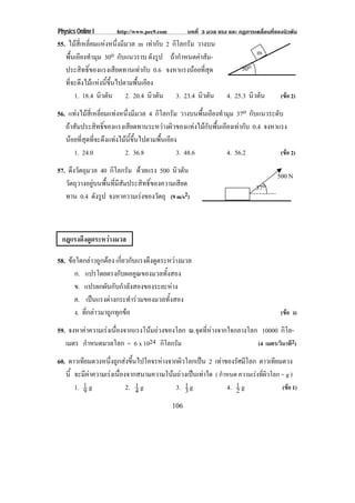 Physics Online I      http://www.pec9.com         บทที่ 3 มวล แรง และ กฏการเคลื่อนที่ของนิวตัน
55. ไมสี่เหลี่ยมแหงหนึ่งมีมวล m เทากับ 2 กิโลกรัม วางบน
   พื้นเอียงทํามุม 30o กับแนวราบ ดังรูป ถากําหนดคาสัม-                     m
   ประสิทธิ์ของแรงเสียดทานเทากับ 0.6 จงหาแรงนอยทสด  ่ี ุ             30o
   ที่จะดึงไมแหงนี้ขึ้นไปตามพื้นเอียง
       1. 18.4 นิวตัน 2. 20.4 นิวตัน 3. 23.4 นิวตัน              4. 25.3 นิวตัน        (ขอ 2)

56. แทงไมสี่เหลี่ยมแทงหนึ่งมีมวล 4 กิโลกรัม วางบนพื้นเอียงทํามุม 37o กบแนวระดบ
                                                                         ั       ั
   ถาสัมประสิทธิ์ของแรงเสียดทานระหวางผิวของแทงไมกับพื้นเอียงเทากับ 0.4 จงหาแรง
   นอยที่สุดที่จะดึงแทงไมนี้ขึ้นไปตามพื้นเอียง
      1. 24.0              2. 36.8               3. 48.6        4. 56.2            (ขอ 2)

57. ดึงวัตถุมวล 40 กิโลกรัม ดวยแรง 500 นิวตัน
                                                                                      500 N
   วัตถุวางอยูบนพื้นที่มีสัมประสิทธิ์ของความเสียด                           37o
   ทาน 0.4 ดังรูป จงหาความเรงของวตถุ (9 m/s2)
                                       ั



 กฎแรงดึงดูดระหวางมวล

58. ขอใดกลาวถูกตอง เกยวกบแรงดงดดระหวางมวล
                          ่ี ั    ึ ู    
       ก. แปรโดยตรงกับผลคูณของมวลทั้งสอง
       ข. แปรผกผันกับกําลังสองของระยะหาง
       ค. เปนแรงตางกระทารวมของมวลทงสอง
                            ํ      ้ั
       ง. ที่กลาวมาถูกทุกขอ                                                          (ขอ ง)

59. จงหาคาความเรงเนืองจากแรงโนมถวงของโลก ณ.จุดที่หางจากใจกลางโลก 10000 กิโล-
                      ่
   เมตร กําหนดมวลโลก = 6 x 1024 กโลกรมิ ั                            (4 เมตร/วินาที2)

60. ดาวเทียมดวงหนึ่งถูกสงขึ้นไปโคจรหางจากผิวโลกเปน 2 เทาของรัศมีโลก ดาวเทยมดวง
                                                                                 ี
   นี้ จะมีคาความเรงเนื่องจากสนามความโนมถวงเปนเทาใด ( กําหนด ความเรงทีผวโลก = g )
                                                                             ่ิ
       1. 1 g
          9                 2. 1 g
                               4           3. 1 g
                                              3                4. 1 g
                                                                  2                (ขอ 1)

                                            106
 