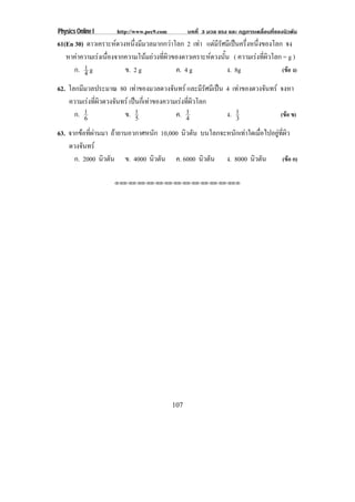 Physics Online I     http://www.pec9.com         บทที่ 3 มวล แรง และ กฏการเคลื่อนที่ของนิวตัน
61(En 30) ดาวเคราะหดวงหนึ่งมีมวลมากกวาโลก 2 เทา แตมรศมีเปนครึงหนึงของโลก จง
                                                     ีั          ่ ่
   หาคาความเรงเนองจากความโนมถวงทผวของดาวเคราะหดวงนน ( ความเรงทผวโลก = g )
              ่ื               ่ี ิ                 ้ั          ่ี ิ
      ก. 1 g
         4             ข. 2 g            ค. 4 g             ง. 8g           (ขอ ง)

62. โลกมมวลประมาณ 80 เทาของมวลดวงจันทร และมีรัศมีเปน 4 เทาของดวงจนทร จงหา
         ี                                                         ั
    ความเรงทผวดวงจนทร เปนกเ่ี ทาของความเรงทผวโลก
              ่ี ิ ั                    ่ี ิ
      ก. 1 6          ข. 15             ค. 14           ง. 1
                                                           3             (ขอ ข)

63. จากขอที่ผานมา ถายานอวกาศหนัก 10,000 นิวตัน บนโลกจะหนักเทาใดเมื่อไปอยูที่ผิว
    ดวงจนทร
         ั
      ก. 2000 นิวตัน ข. 4000 นิวตัน ค. 6000 นิวตัน ง. 8000 นิวตัน              (ขอ ก)

                    !!"!"!"!"!"!"!"!"!"!"!"!"!""




                                           107
 