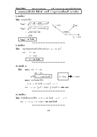 Physics Online I     http://www.pec9.com         บทที่ 3 มวล แรง และ กฏการเคลื่อนที่ของนิวตัน
   เฉลยแบบฝ ก หั ด ฟ สิ ก ส บทที่ 3 กฎการเคลื่ อ นที่ (บางข อ )
5. ตอบขอ 2
วธทา จากรูปจะไดวา
 ิี ํ
      Fลัพธ = F12 + F22 + 2 F1 F2 cos 120 o
                                                  F2 = 10 N                      Fลพธ
                                                                                   ั
      Fลัพธ = 10 2 + 10 2 + 2(10)(10)(− 1 )
                                         2
              = 100 + 100 − 100                                    120o
              = 100                                                             F1 = 10 N
       Fลัพธ = 10 นิวตัน
                     !!"!"!"!"!"!"!"!"!"!"!"!"!"

9. ตอบขอ ก
วธทา ขณะวัตถุตกอยางเสรี จะมความเรง (a) = g = 10 m/s2
 ิี ํ                       ี     
        จาก   F = ma
              F = 5(10)
             F = 50 นิวตัน
                     !!"!"!"!"!"!"!"!"!"!"!"!"!"


10. ตอบขอ ค
   วธทา ตอน 1 จาก F = ma
    ิี ํ
                        100 = 20 a
                   จะได a = 5 เมตร/วินาที2              m = 20 kg              F = 100 N
           ตอน 2 จากโจทยจะไดวา
              u = 0 , t = 20 วินาที , a = 5 m/s2 , s = ?
           จาก s = a t + 1 a t2 = 0(20) + 1 (5) (202 ) = 1000 เมตร
                             2                 2
                     !!"!"!"!"!"!"!"!"!"!"!"!"!"


11. ตอบขอ ง.
วธทา จากขอที่ผานมาจะไดวา u = 0 , t = 20 วินาที , a = 5 , v = ?
 ิี ํ
      จาก v = u + a t = 0 + 5 (20) = 100 เมตร/วินาที
                     !!"!"!"!"!"!"!"!"!"!"!"!"!"




                                           108
 
