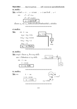 Physics Online I     http://www.pec9.com         บทที่ 3 มวล แรง และ กฏการเคลื่อนที่ของนิวตัน
46. ตอบขอ ง
วธทา จากโจทย u = 0 , s = 0.5 เมตร , v = 2 เมตร/วินาที , a = ?
 ิี ํ
         จาก      v2 = u 2 + 2 a s
                  22 = 02 + 2 a (0.5)
                   a = 4 เมตร/วินาที2
   เนืองจาก m1 และ m 2 มัดเชือกแลวเคลื่อนที่ไปพรอมกันจึงมี a เทากนดวย
      ่                                                           ั 
                     !!"!"!"!"!"!"!"!"!"!"!"!"!"


47. ตอบขอ ข.
วธทา
 ิี ํ       จาก F = ma
               m2 g = (m2 + 0.3)a            m1 = 0.3 kg
              10 m2 = (m2 + 0.3) (4)
                                                                      m2
              10 m2 = 4m2 + 1.2
               6 m2 = 1.2                                             m 2g
                m2 = 0.2 กิโลกรัม
                     !!"!"!"!"!"!"!"!"!"!"!"!"!"


48. ตอบขอ ค.
วธทา จากรูป T ดงมวล m1 คือ 0.3 kg เทานน
 ิี ํ            ึ                     ้ั                                       T
      จงหา T จงคดแคมวล 0.3 kg เทานน
               ึ ิ               ้ั                    m1 = 0.3 kg
        จาก F = ma
              T = 0.3 (4)
                                                                                          m2
              T = 1.2 นิวตัน
                     !!"!"!"!"!"!"!"!"!"!"!"!"!"

51. ตอบขอ ข.
วธทา จาก
 ิี ํ                 F = ma                                     0.5 kg
                   5 – R = 0.5 (6)                                           a = 6 m/s2
                       R = 2 นิวตัน                                      R
                                                     m g = 5 นิวตัน
                     !!"!"!"!"!"!"!"!"!"!"!"!"!"




                                           111
 