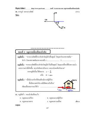 Physics Online I           http://www.pec9.com              บทที่ 3 มวล แรง และ กฏการเคลื่อนที่ของนิวตัน
10. จากรูป จงหาแรงลพธ
                   ั                                                                                     (5N)
วธทา
 ิี ํ




                         !!"!"!"!"!"!"!"!"!"!"!"!"!""



    ตอนที่ 2 กฏการเคลือนทีของนิวตัน
                      ่ ่
   กฏขอท่ี 1 “ หากแรงลัพธที่กระทําตอวัตถุมีคาเปนศูนย วัตถุจะรักษาสภาพเดิม ”
      
        คําวา รักษาสภาพเดิมอาจ หมายถึง 1............................. 2 .................................
   กฏขอท่ี 2 “หากแรงลัพธที่กระทําตอวัตถุมีคาไมเปนศูนย วตถจะเคลอนทดวยความเรง
                                                            ั ุ    ่ื ่ี      
    และความเรงที่เกิดขึ้น จะแปรผันตรงกับแรง และแปรผกผันกับมวล”
               จากกฏขอนี้จะไดสมการ a = m      F
                                   หรือ F = m a
   กฏขอท่ี 3 “ เมื่อมีแรงกริยาก็ยอมตองมีแรงปฏิกิริยา
      
                    ซึ่งมีขนาดเทากัน แตมทศตรงกนขาม”
                                         ี ิ        ั 
        เขียนเปนสมการจะไดวา ..............................................


11. กฏขอที่ 1 ของนวตนคออะไร
                   ิ ั ื
      ก. กฏของแรงกิริยา                                ข. กฏของแรงปฏิกิริยา
      ค. กฏของมวลสาร                                   ง. กฏของความเฉื่อย                                (ขอ ง)
เหตผล
    ุ
                                                      67
 