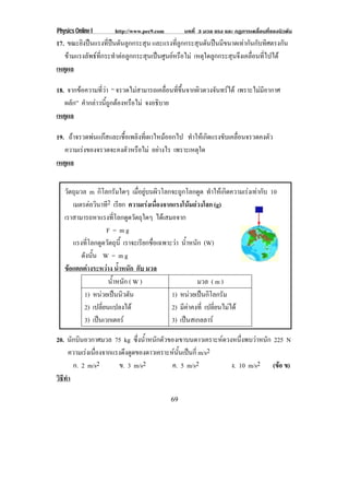 Physics Online I     http://www.pec9.com        บทที่ 3 มวล แรง และ กฏการเคลื่อนที่ของนิวตัน
17. ขณะยิงปนแรงที่ปนดันลูกกระสุน และแรงที่ลูกกระสุนดันปนมีขนาดเทากันกับทิศตรงกัน
   ขามแรงลัพธที่กระทําตอลูกกระสุนเปนศูนยหรือไม เหตุใดลูกกระสุนจึงเคลื่อนที่ไปได
เหตผล
    ุ

18. จากขอความที่วา “ จรวดไมสามารถเคลอนทขนจากผวดวงจนทรได เพราะไมมีอากาศ
                                        ่ื ่ี ้ึ ิ ั 
   ผลัก” คํากลาวนี้ถูกตองหรือไม จงอธบาย
                                       ิ
เหตผล
    ุ

19. ถาจรวดพนแกสและเชื้อเพลิงที่เผาไหมออกไป ทาใหเ กดแรงขบเคลอนจรวดคงตว
                                                ํ      ิ    ั ่ื         ั
   ความเรงของจรวดจะคงตัวหรือไม อยางไร เพราะเหตใด
                                                  ุ
เหตผล
   ุ


   วัตถุมวล m กิโลกรัมใดๆ เมื่อยูบนผิวโลกจะถูกโลกดูด ทําใหเกิดความเรงเทากับ 10
      เมตรตอวนาท2 เรียก ความเรงเนองจากแรงโนมถวงโลก (g)
                 ิ ี                 ่ื         
   เราสามารถหาแรงที่โลกดูดวัตถุใดๆ ไดเสมอจาก
                     F = mg
      แรงทโลกดดวตถน้ี เราจะเรยกชอเฉพาะวา น้าหนัก (W)
             ่ี    ู ั ุ            ี ่ื    ํ
          ดังนัน W = m g
                 ้
   ขอแตกตางระหวาง นาหนก กับ มวล
                          ํ้ ั
                      น้าหนัก ( W )
                        ํ                            มวล ( m )
           1) หนวยเปนนวตน
                      ิ ั               1) หนวยเปนกโลกรม
                                                    ิ ั
           2) เปลี่ยนแปลงได              2) มีคาคงที่ เปลี่ยนไมได
           3) เปนเวกเตอร                3) เปนสเกลลาร

20. นักบินอวกาศมวล 75 kg ซงนาหนกตวของเขาบนดาวเคราะหดวงหนงพบวาหนก 225 N
                            ่ึ ํ้ ั ั                     ่ึ    ั
      ความเรงเนองจากแรงดงดดของดาวเคราะหนนเปนก่ี m/s2
             ่ื        ึ ู             ้ั 
       ก. 2 m/s2      ข. 3 m/s2        ค. 5 m/s2       ง. 10 m/s2 (ขอ ข)
                                                                    
วธทา
 ิี ํ

                                           69
 