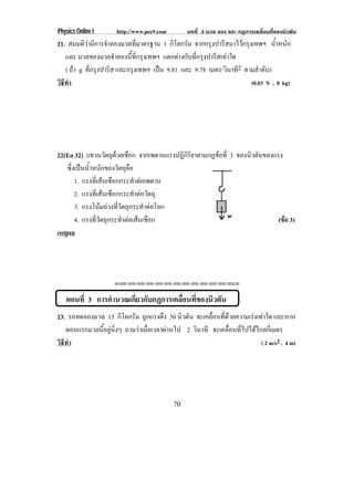Physics Online I     http://www.pec9.com        บทที่ 3 มวล แรง และ กฏการเคลื่อนที่ของนิวตัน
21. สมมติวามีการจําลองมวลที่มาตรฐาน 1 กิโลกรัม จากกรุงปารีสมาไวกรุงเทพฯ น้าหนัก
                                                                               ํ
   และ มวลของมวลจําลองนี้ที่กรุงเทพฯ แตกตางกับที่กรุงปารีสเทาใด
   ( ถา g ทกรงปารส และกรุงเทพฯ เปน 9.81 และ 9.78 เมตร/วินาที2 ตามลําดับ)
            ่ี ุ ี                  
วธทา
 ิี ํ                                                                (0.03 N , 0 kg)




22(En 32) แขวนวตถดวยเชอก จากเพดานแรงปฏิกิริยาตามกฏขอที่ 3 ของนวตนของแรง
                      ั ุ ื                                   ิ ั
   ซึ่งเปนน้ําหนักของวัตถุคือ
       1. แรงทเ่ี สนเชอกกระทาตอเพดาน
                     ื        ํ 
       2. แรงทเ่ี สนเชอกกระทาตอวตถุ
                      ื        ํ  ั
       3. แรงโนมถวงที่วัตถุกระทําตอโลก
       4. แรงทวตถกระทาตอเสนเชอก
                ่ี ั ุ    ํ   ื                                      (ขอ 3)
                                                                         
เหตผล
   ุ




                    !!"!"!"!"!"!"!"!"!"!"!"!"!""



   ตอนที่ 3 การคานวณเกยวกบกฏการเคลอนทของนวตน
                ํ     ่ี ั        ่ื ่ี  ิ ั
23. รถทดลองมวล 15 กิโลกรัม ถูกแรงดึง 30 นิวตัน จะเคลอนทดวยความเรงเทาใด และหาก
                                                    ่ื ่ี         
   ตอนแรกมวลนอยนงๆ ถามวาเมื่อเวลาผานไป 2 วินาที จะเคลื่อนที่ไปไดไกลกี่เมตร
              ้ี ู ่ิ
วธทา
 ิี ํ                                                                ( 2 m/s2 , 4 m)




                                           70
 
