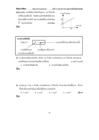 Physics Online I      http://www.pec9.com        บทที่ 3 มวล แรง และ กฏการเคลื่อนที่ของนิวตัน
24(En 41/2) แรงลัพธกระทําตอวัตถุมวล 50 กิโลกรัม           ความเร็ว (m/s)
   ทําใหมวลเคลื่อนที่ โดยมีความเร็วสัมพันธกับเวลา
   ดังกราฟที่กําหนดให จงหาแรงลัพธที่กระทําตอวัตถุ         10
   นี้ ในหนวยนิวตัน                      (25 นิวตัน)         5
                                                                                   เวลา (s)
วธทา
 ิี ํ
                                                                          10




 ควรทราบเพิ่มเติม
    ในสมการ               F = ma                        ความเรงซงในแนวเดยวกบแรงนน
                                                               ่ึ      ี ั     ้ั

     แรงลัพธในแนว           มวลที่ถูกแรงนั้นกระทํา
   ขนานกับการเคลื่อนที่
25. แรงสองแรงมขนาดเทากน เทากับ 3.0 นิวตัน กระทําตอมวล 6.0 กิโลกรัม จงหาขนาด
                ี        ั
   และทศของความเรงของวตถเุ มอแรงทงสอง
        ิ                  ั ่ื  ้ั                              (1 m/s2 , 0 m/s2)
      ก. กระทําในทิศเดียวกัน           ข. กระทําในทิศตรงกันขาม
วธทา
 ิี ํ




26. แรงขนาด 6 และ 8 นิวตัน กระทําตอมวล 2 กิโลกรัม ในแนวขนานกบพนราบ ถาแรง
                                                                   ั ้ื
      ทั้งสองตั้งฉากตอวัตถุจะเคลื่อนที่ดวยความเรงเทาไร
         ก. 5 m/s2           ข. 3 m/s2          ค. 2 m/s2  ง. 1 m/s2    (ขอ ก)
                                                                          
วธทา
 ิี ํ




                                            71
 