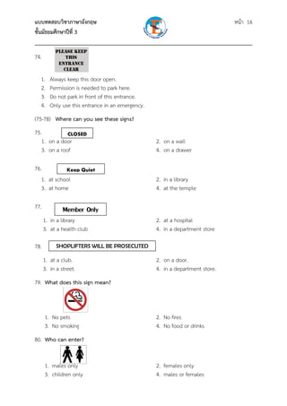 แบบทดสอบวิชาภาษาอังกฤษ                                               หน้า 16
ชั้นมัธยมศึกษาปีที่ 3
___________________________________________________________________________
74.

  1.     Always keep this door open.
  2.     Permission is needed to park here.
  3.     Do not park in front of this entrance.
  4.     Only use this entrance in an emergency.
(75-78) Where can you see these signs?
75.           CLOSED
   1. on a door                                    2. on a wall
   3. on a roof                                    4. on a drawer

76.          Keep Quiet
   1. at school                                    2. in a library
   3. at home                                      4. at the temple

77.            Member Only
      1. in a library                              2. at a hospital
      3. at a health club                          4. in a department store

78.         SHOPLIFTERS WILL BE PROSECUTED

      1. at a club.                                2. on a door.
      3. in a street.                              4. in a department store.
79. What does this sign mean?



      1. No pets                                   2. No fires
      3. No smoking                                4. No food or drinks
80. Who can enter?


      1. males only                                2. females only
      3. children only                             4. males or females
 
