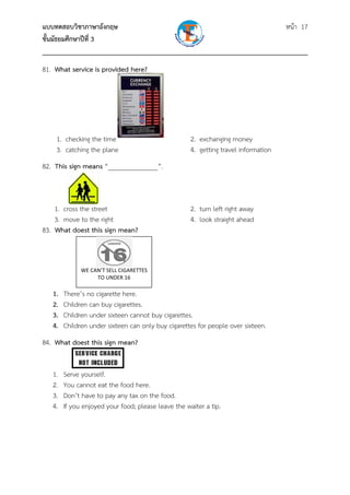 แบบทดสอบวิชาภาษาอังกฤษ                                               หน้า 17
ชั้นมัธยมศึกษาปีที่ 3
___________________________________________________________________________
81. What service is provided here?




    1. checking the time                             2. exchanging money
    3. catching the plane                            4. getting travel information
82. This sign means “_______________”.



    1. cross the street                              2. turn left right away
    3. move to the right                             4. look straight ahead
83. What doest this sign mean?
               

                           
                           
              WE CAN’T SELL CIGARETTES 
                   TO UNDER 16 

   1.   There’s no cigarette here.
   2.   Children can buy cigarettes.
   3.   Children under sixteen cannot buy cigarettes.
   4.   Children under sixteen can only buy cigarettes for people over sixteen.
84. What doest this sign mean?


   1.   Serve yourself.
   2.   You cannot eat the food here.
   3.   Don’t have to pay any tax on the food.
   4.   If you enjoyed your food; please leave the waiter a tip.
 