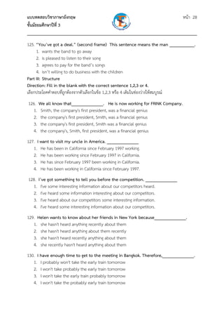 แบบทดสอบวิชาภาษาอังกฤษ                                               หน้า 28
ชั้นมัธยมศึกษาปีที่ 3
___________________________________________________________________________
125. “You’ve got a deal.” (second frame) This sentence means the man ___________.
     1. wants the band to go away
     2. is pleased to listen to their song
     3. agrees to pay for the band’s songs
     4. isn’t willing to do business with the children
Part III: Structure
Direction: Fill in the blank with the correct sentence 1,2,3 or 4.
เลือกประโยคคําตอบที่ถูกต้องจากตัวเลือกในข้อ 1,2,3 หรือ 4 เติมในช่องว่างให้สมบูรณ์
126. We all know that______________. He is now working for FRINK Company.
   1. Smith, the company's first president, was a financial genius
   2. the company's first president, Smith, was a financial genius
   3. the company's first president, Smith was a financial genius
   4. the company's, Smith, first president, was a financial genius
127. I want to visit my uncle in America. ______________
   1. He has been in California since February 1997 working.
   2. He has been working since February 1997 in California.
   3. He has since February 1997 been working in California.
   4. He has been working in California since February 1997.
128. I’ve got something to tell you before the competition. ______________
   1. I've some interesting information about our competitors heard.
   2. I've heard some information interesting about our competitors.
   3. I've heard about our competitors some interesting information.
   4. I've heard some interesting information about our competitors.
129. Helen wants to know about her friends in New York because______________.
   1. she hasn't heard anything recently about them
   2. she hasn't heard anything about them recently
   3. she hasn't heard recently anything about them
   4. she recently hasn't heard anything about them
130. I have enough time to get to the meeting in Bangkok. Therefore,______________.
   1. I probably won't take the early train tomorrow
   2. I won't take probably the early train tomorrow
   3. I won't take the early train probably tomorrow
   4. I won't take the probably early train tomorrow
 