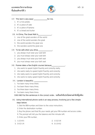 แบบทดสอบวิชาภาษาอังกฤษ                                               หน้า 30
ชั้นมัธยมศึกษาปีที่ 3
___________________________________________________________________________
137. This test is very easy! ______________for me.
   1. It’s a hot potato
   2. It’s a piece of cake
   3. It’s a piece of banana
   4. It’s a bread and butter
 138. In China, The Great Wall is______________.
   1. one of the great wonders of the world
   2. one of the world wonders the great
   3. the world wonders the great one
   4. the wonders world the great one
139. To be safe when you drive, ______________.
   1. you always must wear your seat belt
   2. you must always wear your seat belt
   3. you always must wear your belt seat
   4. you must always wear your belt seat
140. Pranee takes a few English courses because______________.
   1. she wants to speak English fluently and correctly really
   2. she wants really to speak English fluently and correctly
   3. she really wants to speak English fluently and correctly
   4. she wants to really speak English fluently and correctly
 141. London is beautiful. ______________
   1. I've been many times there.
   2. I've been there many times.
   3. I've there been many times.
   4. I've been many there times.
   (142-146) Put the sentences in the correct order. จงเรียงลําดับประโยคตามลําดับที่ถูกต้อง
142. Using international phone cards is an easy process, involving just a few simple
     steps below:
      1. Dial the 800-number and listen to the voice instructions.
      2. Enter the destination number.
      3. Buy the phone card that fits your needs; get your PIN number and access codes.
      4. The prompt will tell you the balance and the minutes left.
      5. Enter your PIN number.
   1. 1-2-3-4-5                                    2. 1-5-2-3-4
   3. 3-5-2-1-4                                    4. 3-1-5-4-2
 