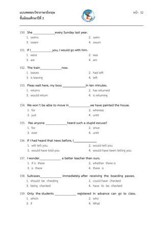 แบบทดสอบวิชาภาษาอังกฤษ                                               หน้า 32
ชั้นมัธยมศึกษาปีที่ 3
___________________________________________________________________________
150. She ______________every Sunday last year.
     1. swims                                  2. swim
     3. swam                                   4. swum
151. If I______________you, I would go with him.
     1. were                                     2. was
     3. are                                      4. am
152. The train______________now.
     1. leaves                                  2. had left
     3. is leaving                              4. left
153. Pleas wait here, my boss ______________in ten minutes.
     1. returns                               2. has returned
     3. would return                          4. is returning

154. We won’t be able to move in______________we have painted the house.
     1. for                                  2. whereas
     3. just                                 4. until
155. Has anyone ______________heard such a stupid excuse?
     1. for                                  2. since
     3. ever                                 4. until
156. If I had heard that news before, I______________
     1. will tell you.                          2. would tell you
     3. would have told you                     4. would have been telling you
157. I wonder______________ a better teacher than ours.
     1. if is there                            2. whether there is
     3. is there                               4. there is
158. Suitcases______________ immediately after receiving the boarding passes.
     1. should be checking                     2. could have checked
     3. being checked                          4. have to be checked
159. Only the students ______________ registered in advance can go to class.
     1. which                                  2. who
     3. if                                     4. What
 