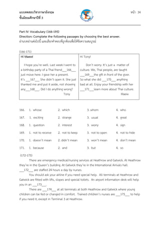 แบบทดสอบวิชาภาษาอังกฤษ                                               หน้า 34
ชั้นมัธยมศึกษาปีที่ 3
___________________________________________________________________________
Part IV: Vocabulary (166-195)
Direction: Complete the following passages by choosing the best answer.
อ่านบทอ่านต่อไปนี้ และเลือกคําตอบที่ถูกต้องเพื่อให้ข้อความสมบูรณ์

(166-171)
 Hi Maew!                                       Hi Tony!
      I
      hope you’re well. Last week I went to          Don’t worry. It’s just a matter of
 a birthday party of a Thai friend___166___     culture. We, Thai people, are taught
 just move here. I gave her a present.          ___169___the gift in front of the giver.
 It’s ___167___ She didn’t open it. She just    So what she did ___170___ anything
 thanked me and put it aside, not showing       bad at all. Enjoy your friendship with her
 any___168___. Did I do anything wrong?         ___171___learn more about Thai culture.
                                   Tony                                          Maew


166. 1. whose                 2. which               3. whom                4. who
167.      1. exciting         2. strange             3. usual               4. great
168. 1. question              2. interest            3. worry               4. sign
169. 1. not to receive        2. not to keep         3. not to open         4. not to hide
170. 1. doesn’t mean          2. didn’t mean         3. won’t mean          4. don’t mean
171. 1. because               2. and                 3. but                 4. so
 (172-175)
        There are emergency medical/nursing services at Heathrow and Gatwick. At Heathrow
they’re in the Queen’s building. At Gatwick they’re in the International Arrivals hall.
___172___ are staffed 24 hours a day by nurses.
        You should ask your airline if you need special help. All terminals at Heathrow and
Gatwick are fitted with lifts, slopes and special toilets. An airport information desk will help
you in an ___173___.
        There are ___174___ at all terminals at both Heathrow and Gatwick where young
children can be fed or changed in comfort. Trained children’s nurses are ___175___ to help
if you need it, except in Terminal 3 at Heathrow.
 
