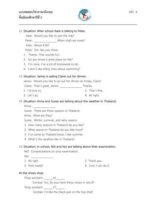 แบบทดสอบวิชาภาษาอังกฤษ                                                หน้า 4
ชั้นมัธยมศึกษาปีที่ 3
___________________________________________________________________________
12. Situation: After school Kate is talking to Peter.
      Kate: Would you like to join the ride?
     Peter: _______________ When shall we meet?
      Kate: About 4.30?
     Peter: O.k. See you there.
    1. Thanks. That sounds fun.
    2. Do you know a great place to ride?
    3. I’m sorry. I’ve a lot of homework to do.
    4. I don’t like riding. How about swimming?
13. Situation: James is asking Claire out for dinner.
    James: Would you like to go out for dinner on Friday, Claire?
     Claire: That’s great, James. _______________ Thanks.
    1. I’d love to.                                 2. That’s fine.
    3. Let’s go.                                    4. All right.
14. Situation: Anna and Suree are talking about the weather in Thailand.
     Anna: _______________
     Suree: There are three seasons in Thailand.
     Anna: What are they?
     Suree: Winter, summer, and rainy season.
     1. How many seasons in Thailand do you like?
     2. What season in Thailand do you like most?
     3. I’ve come to Thailand twice. I like summer.
     4. What’s the weather like in Thailand?
15. Situation: In school, Nid and Noi are talking about their examination.
     Nid: Congratulations on your examination.
     Noi: _______________
     1. All right.                                 2 Thank you.
     3. How sweet!                                 4. Sure, I can do it.
At the shoes shop
    Shop assistant: ______16______
          Sombat: Yes, Do you have these shoes in size 8?
    Shop assistant: ______17______
          Sombat: I’d like the black pair on the top shelf.
 
