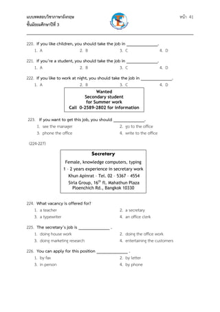 แบบทดสอบวิชาภาษาอังกฤษ                                               หน้า 41
ชั้นมัธยมศึกษาปีที่ 3
___________________________________________________________________________
220. If you like children, you should take the job in ______________.
    1. A                     2. B                 3. C                4. D
221. If you’re a student, you should take the job in ______________.
    1. A                    2. B                 3. C                4. D
222. If you like to work at night, you should take the job in ______________.
    1. A                     2. B                 3. C                4. D
                                   Wanted
                             Secondary student
                              for Summer work
                      Call 0-2589-2802 for information

223. If you want to get this job, you should ______________.
    1. see the manager                          2. go to the office
    3. phone the office                         4. write to the office
 (224-227)
                                    Secretary
                    Female, knowledge computers, typing
                   1 – 2 years experience in secretary work
                     Khun Apinrat – Tel. 02 – 5367 – 4554
                      Sirla Group, 16th fl. Mahathun Plaza
                        Ploenchich Rd., Bangkok 10330


224. What vacancy is offered for?
    1. a teacher                                 2. a secretary
    3. a typewriter                              4. an office clerk
225. The secretary’s job is ______________ .
    1. doing house work                          2. doing the office work
    3. doing marketing research                  4. entertaining the customers
226. You can apply for this position ______________ .
    1. by fax                                  2. by letter
    3. in person                               4. by phone
 