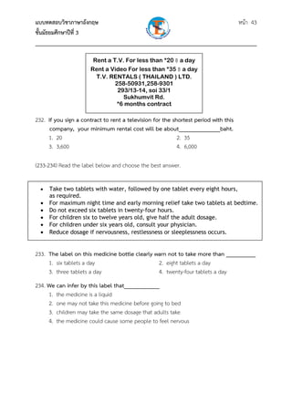 แบบทดสอบวิชาภาษาอังกฤษ                                               หน้า 43
ชั้นมัธยมศึกษาปีที่ 3
___________________________________________________________________________

                       Rent a T.V. For less than *20 ฿ a day
                      Rent a Video For less than *35 ฿ a day
                       T.V. RENTALS ( THAILAND ) LTD.
                              258-50931,258-9301
                               293/13-14, soi 33/1
                                 Sukhumvit Rd.
                               *6 months contract

232. If you sign a contract to rent a television for the shortest period with this
      company, your minimum rental cost will be about______________baht.
     1. 20                                                 2. 35
     3. 3,600                                              4. 6,000

(233-234) Read the label below and choose the best answer.


  •   Take two tablets with water, followed by one tablet every eight hours,             
      as required.  
  •   For maximum night time and early morning relief take two tablets at bedtime.
  •   Do not exceed six tablets in twenty-four hours.
  •   For children six to twelve years old, give half the adult dosage.
  •   For children under six years old, consult your physician.
  •   Reduce dosage if nervousness, restlessness or sleeplessness occurs.


233. The label on this medicine bottle clearly warn not to take more than __________
     1. six tablets a day                       2. eight tablets a day
     3. three tablets a day                     4. twenty-four tablets a day
234. We can infer by this label that____________
     1. the medicine is a liquid
     2. one may not take this medicine before going to bed
     3. children may take the same dosage that adults take
     4. the medicine could cause some people to feel nervous
 