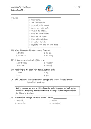 แบบทดสอบวิชาภาษาอังกฤษ                                               หน้า 45
ชั้นมัธยมศึกษาปีที่ 3
___________________________________________________________________________
(238-240)
                       It finally came ,
                       It beat on the house.
                       It bounced on the flowers .
                       It banged on the tin roof .
                       It rolled in the gutters .
                       It made the street muddy .
                       It spilled on the villages.
                       It licked all the windows.
                       It jumped on the hill .
                       It stayed for two days and then it left.

238. What thing does this poem mainly focus on?
      1. the hill                       2. the rain
      3. the house                      4. the village
239. If it comes on Sunday, it will leave on ___________________.
        1. Wednesday                       2. Thursday
        3. Monday                          4. Tuesday
240. According to the poem how does everything look?
      1. warm                         2. dry
      3. hot                          4. wet
(241-290) Directions: Read the following passages and choose the best answer.
                     อ่านบทอ่านแล้วตอบคําถาม

      As the summer sun sent scattered rays through the maple and oak leaves
      overhead, the young deer stood frozen, making it almost impossible for
      the hikers to see her. 

241. In the above passage, the word “frozen” means ______________.
     1. very cold                             2. visible
     3. not moving                            4. not melted
 